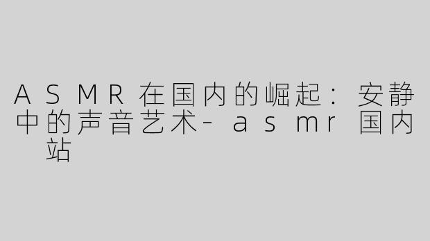 ASMR在国内的崛起：安静中的声音艺术-asmr国内 站