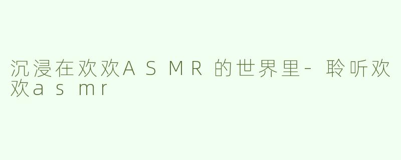 沉浸在欢欢ASMR的世界里-聆听欢欢asmr