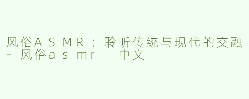 风俗ASMR：聆听传统与现代的交融-风俗asmr 中文