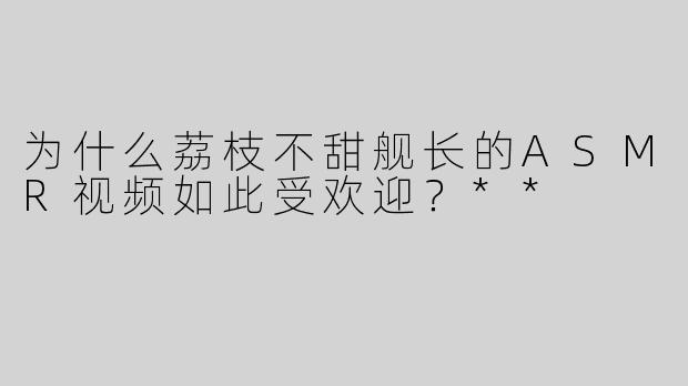 为什么荔枝不甜舰长的ASMR视频如此受欢迎？**