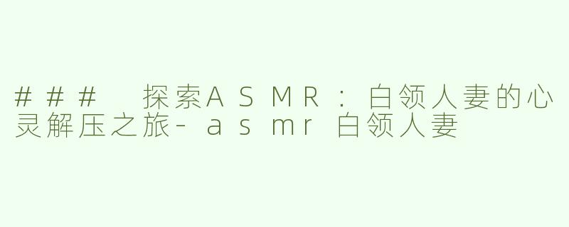 ### 探索ASMR：白领人妻的心灵解压之旅-asmr白领人妻
