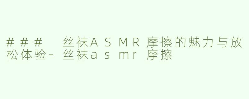 ### 丝袜ASMR摩擦的魅力与放松体验-丝袜asmr摩擦