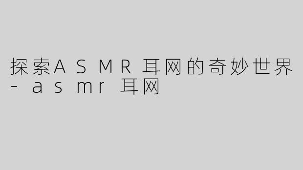 探索ASMR耳网的奇妙世界-asmr耳网