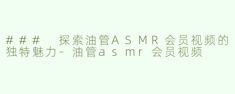 ### 探索油管ASMR会员视频的独特魅力-油管asmr会员视频