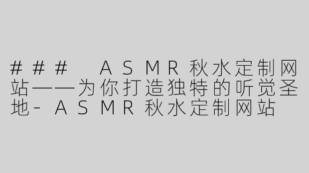 ### ASMR秋水定制网站——为你打造独特的听觉圣地-ASMR秋水定制网站