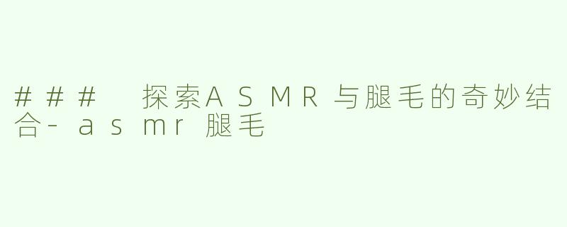 ### 探索ASMR与腿毛的奇妙结合-asmr腿毛