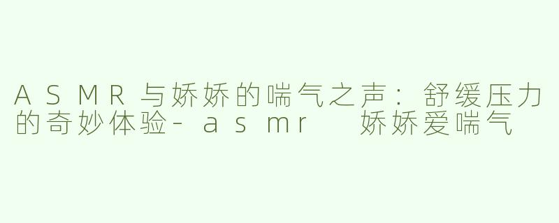 ASMR与娇娇的喘气之声：舒缓压力的奇妙体验-asmr 娇娇爱喘气