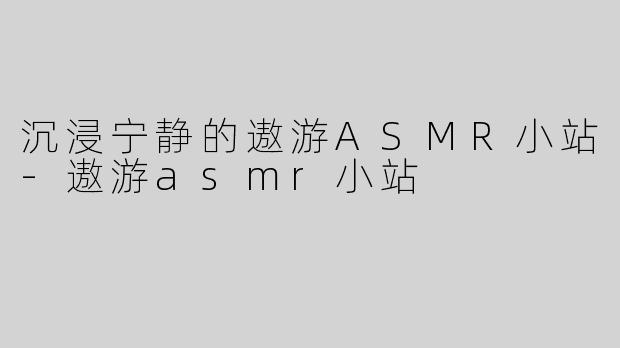 沉浸宁静的遨游ASMR小站-遨游asmr小站