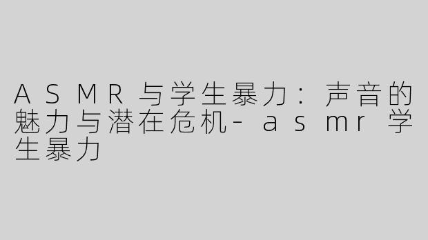 ASMR与学生暴力：声音的魅力与潜在危机-asmr学生暴力