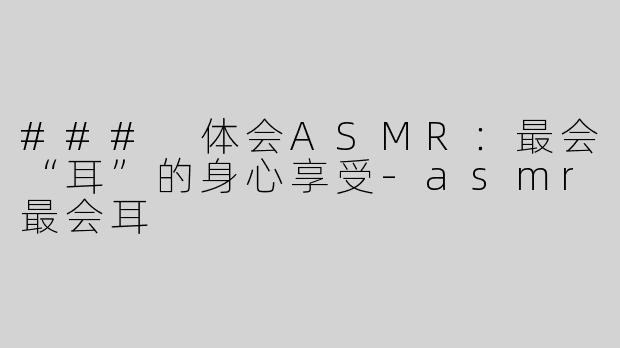 ### 体会ASMR：最会“耳”的身心享受-asmr最会耳
