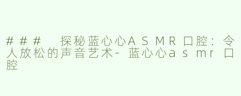 ### 探秘蓝心心ASMR口腔：令人放松的声音艺术-蓝心心asmr口腔