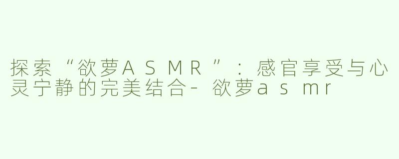 探索“欲萝ASMR”：感官享受与心灵宁静的完美结合-欲萝asmr