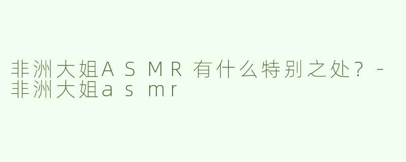 非洲大姐ASMR有什么特别之处？