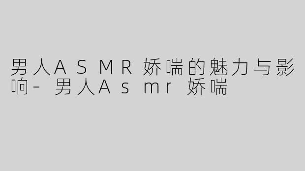 男人ASMR娇喘的魅力与影响-男人Asmr娇喘