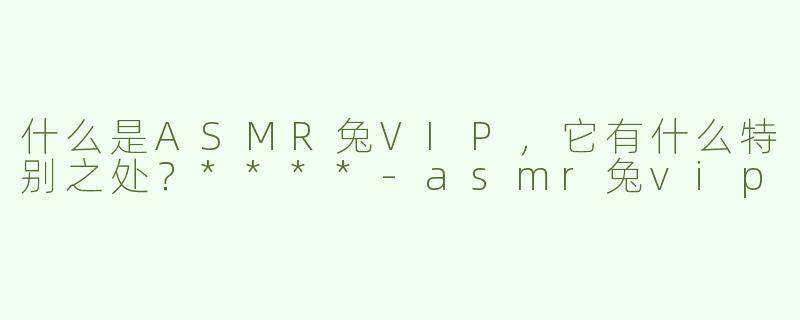 什么是ASMR兔VIP，它有什么特别之处？****