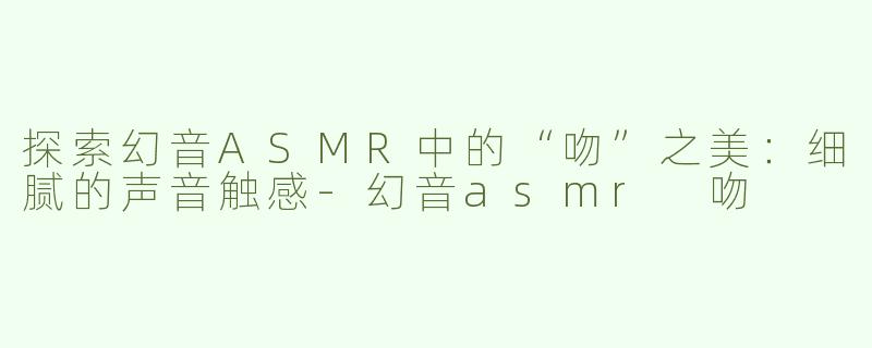 探索幻音ASMR中的“吻”之美：细腻的声音触感-幻音asmr 吻