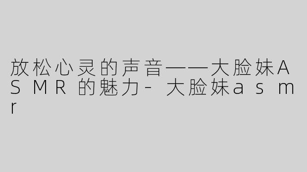 放松心灵的声音——大脸妹ASMR的魅力-大脸妹asmr