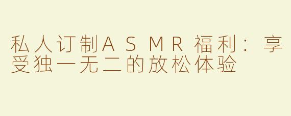 私人订制ASMR福利：享受独一无二的放松体验