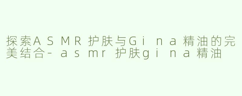 探索ASMR护肤与Gina精油的完美结合-asmr护肤gina精油