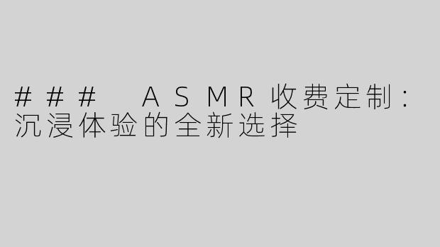 ### ASMR收费定制：沉浸体验的全新选择