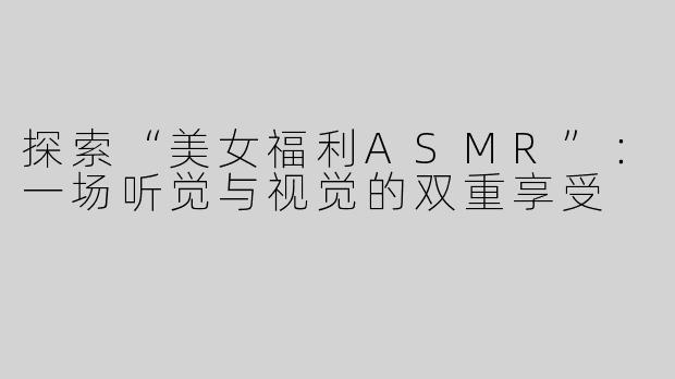 探索“美女福利ASMR”：一场听觉与视觉的双重享受