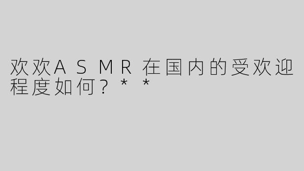 欢欢ASMR在国内的受欢迎程度如何？**
