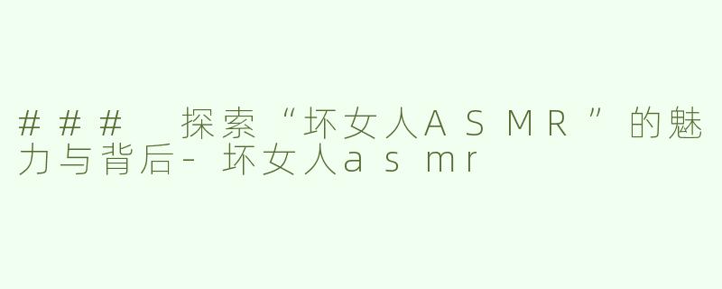 ### 探索“坏女人ASMR”的魅力与背后-坏女人asmr