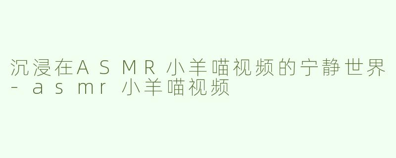 沉浸在ASMR小羊喵视频的宁静世界-asmr小羊喵视频