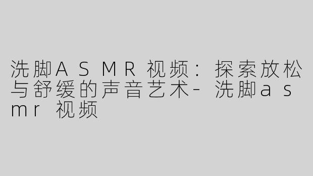 洗脚ASMR视频：探索放松与舒缓的声音艺术-洗脚asmr视频