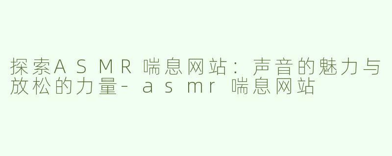 探索ASMR喘息网站：声音的魅力与放松的力量-asmr喘息网站