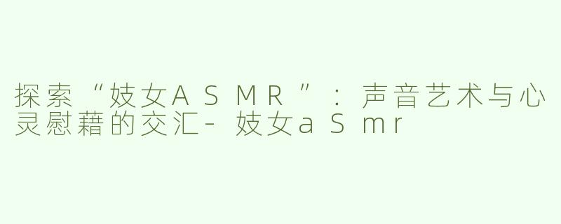 探索“妓女ASMR”：声音艺术与心灵慰藉的交汇-妓女aSmr