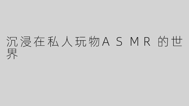 沉浸在私人玩物ASMR的世界