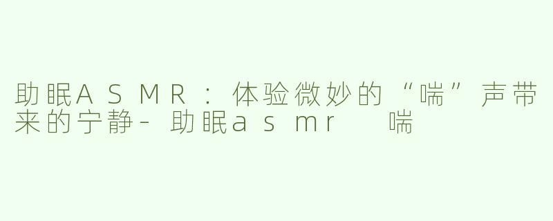 助眠ASMR：体验微妙的“喘”声带来的宁静-助眠asmr 喘