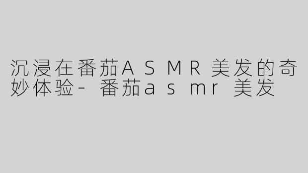 沉浸在番茄ASMR美发的奇妙体验-番茄asmr美发