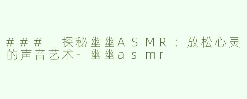### 探秘幽幽ASMR：放松心灵的声音艺术-幽幽asmr