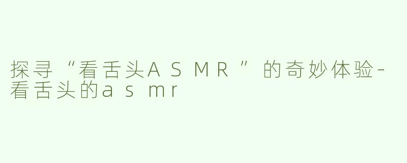 探寻“看舌头ASMR”的奇妙体验-看舌头的asmr