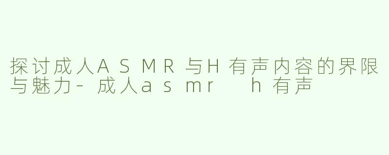 探讨成人ASMR与H有声内容的界限与魅力-成人asmr h有声