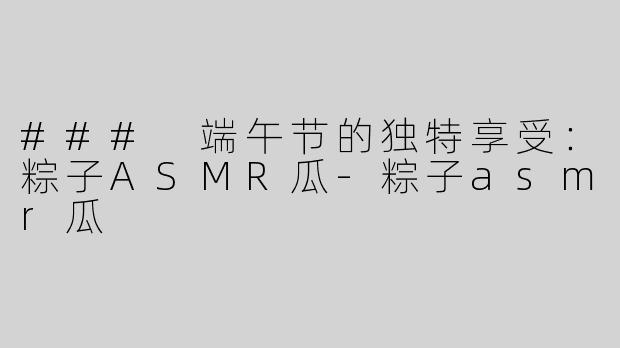 ### 端午节的独特享受：粽子ASMR瓜-粽子asmr瓜