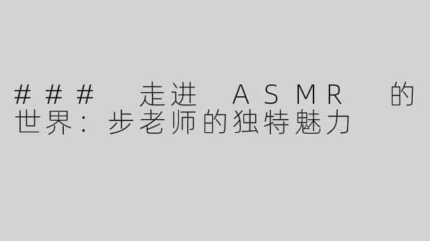 ### 走进 ASMR 的世界：步老师的独特魅力
