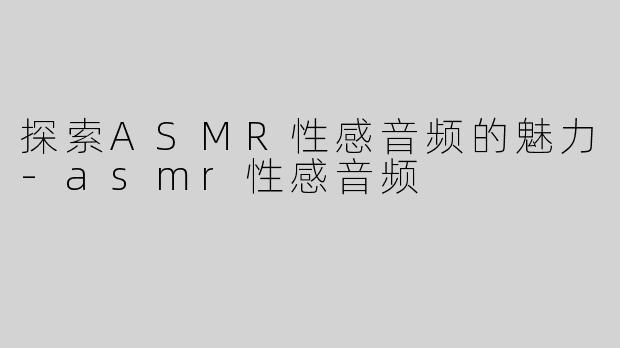 探索ASMR性感音频的魅力-asmr性感音频