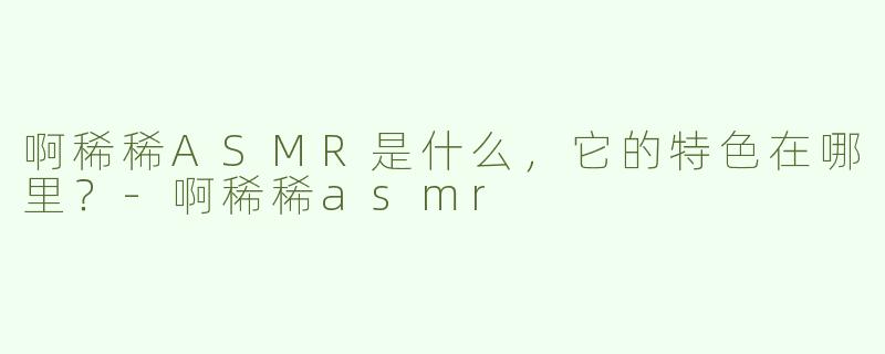啊稀稀ASMR是什么，它的特色在哪里？