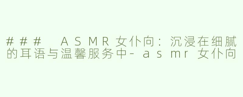 ### ASMR女仆向：沉浸在细腻的耳语与温馨服务中-asmr女仆向
