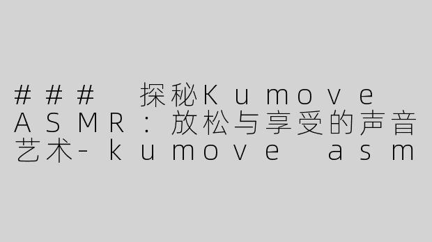### 探秘Kumove ASMR：放松与享受的声音艺术-kumove asmr