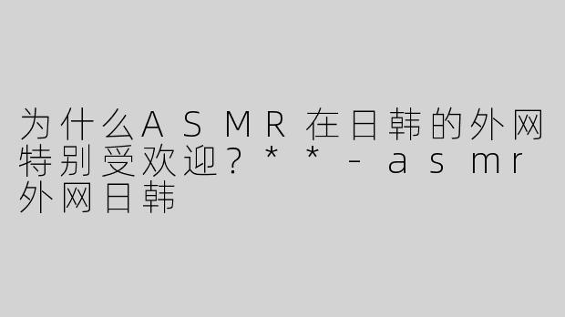 为什么ASMR在日韩的外网特别受欢迎？**