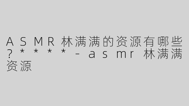 ASMR林满满的资源有哪些？****