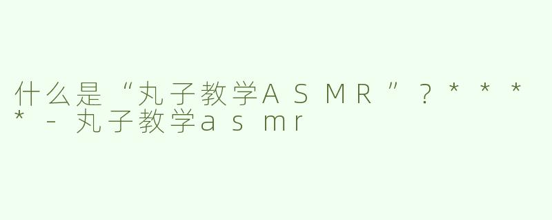 什么是“丸子教学ASMR”？****