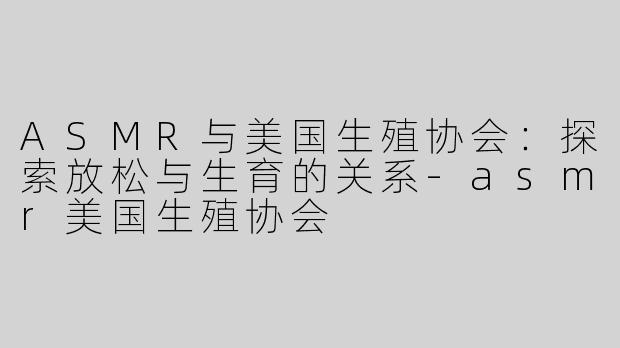 ASMR与美国生殖协会：探索放松与生育的关系-asmr美国生殖协会