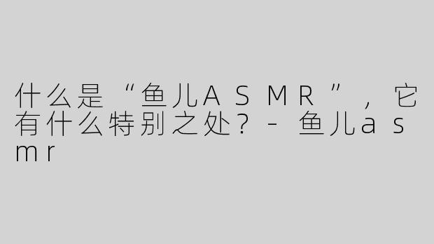什么是“鱼儿ASMR”，它有什么特别之处？
