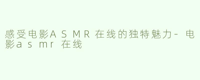 感受电影ASMR在线的独特魅力-电影asmr在线