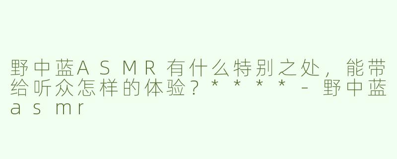 野中蓝ASMR有什么特别之处，能带给听众怎样的体验？****